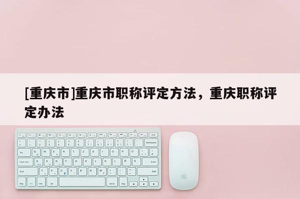 [重慶市]重慶市職稱評定方法，重慶職稱評定辦法