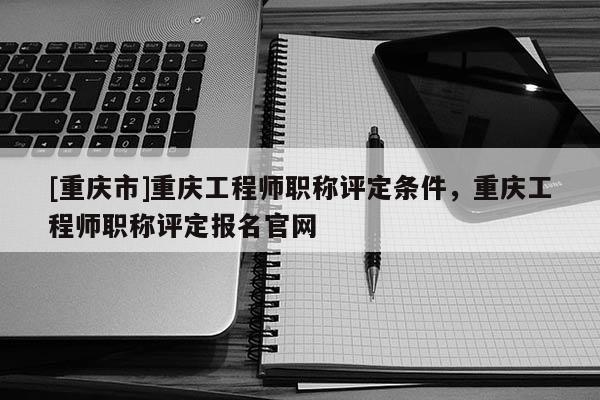 [重慶市]重慶工程師職稱評定條件，重慶工程師職稱評定報名官網