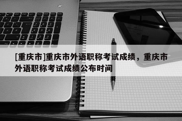 [重慶市]重慶市外語(yǔ)職稱考試成績(jī)，重慶市外語(yǔ)職稱考試成績(jī)公布時(shí)間