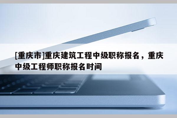[重慶市]重慶建筑工程中級職稱報名，重慶中級工程師職稱報名時間