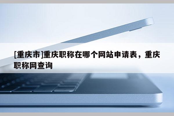 [重慶市]重慶職稱在哪個網站申請表，重慶職稱網查詢