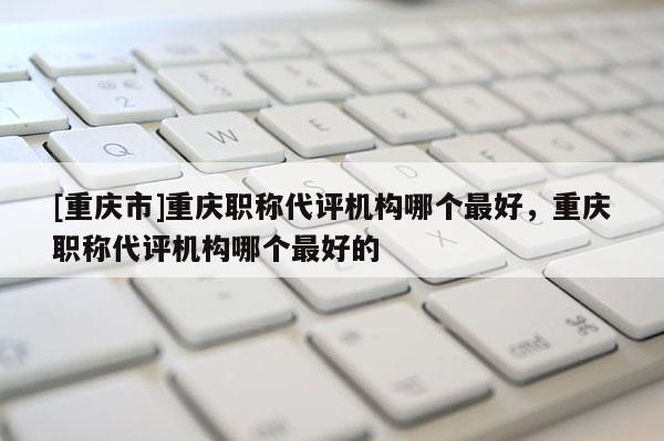 [重慶市]重慶職稱代評機構哪個最好，重慶職稱代評機構哪個最好的