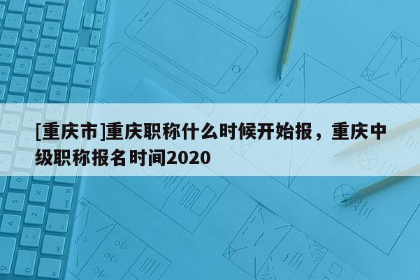 [重慶市]重慶職稱什么時候開始報，重慶中級職稱報名時間2020