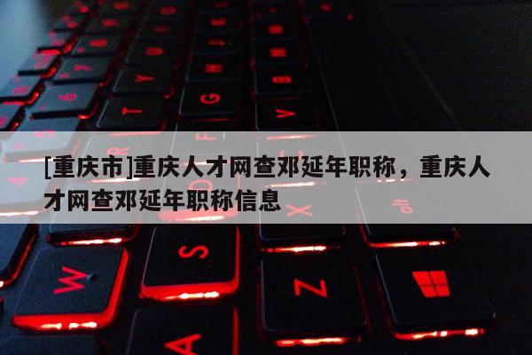 [重慶市]重慶人才網查鄧延年職稱，重慶人才網查鄧延年職稱信息