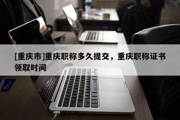 [重慶市]重慶職稱多久提交，重慶職稱證書領(lǐng)取時(shí)間