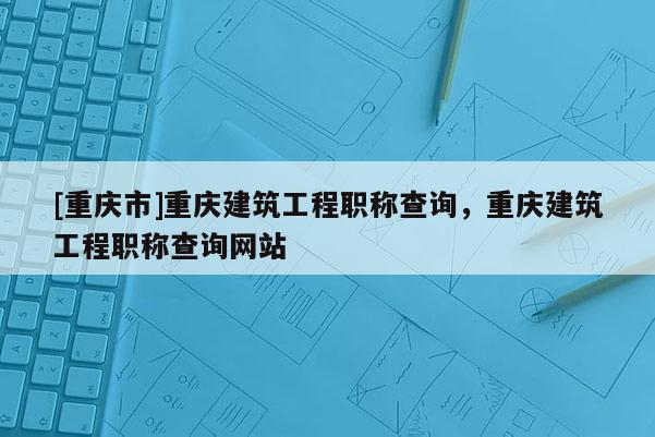 [重慶市]重慶建筑工程職稱查詢，重慶建筑工程職稱查詢網站