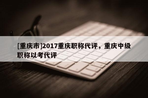[重慶市]2017重慶職稱代評，重慶中級職稱以考代評