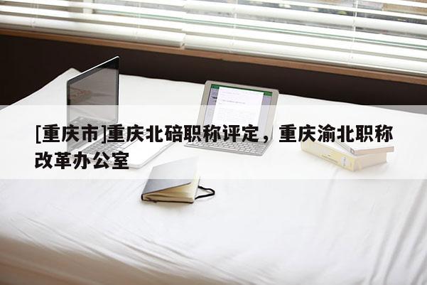 [重慶市]重慶北碚職稱評定，重慶渝北職稱改革辦公室