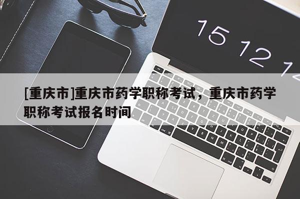 [重慶市]重慶市藥學職稱考試，重慶市藥學職稱考試報名時間