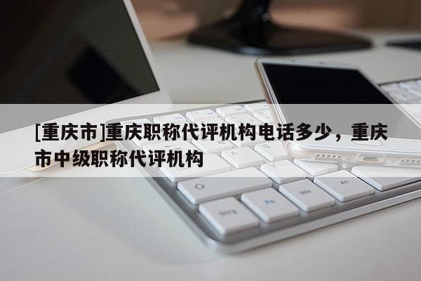 [重慶市]重慶職稱代評機構電話多少，重慶市中級職稱代評機構