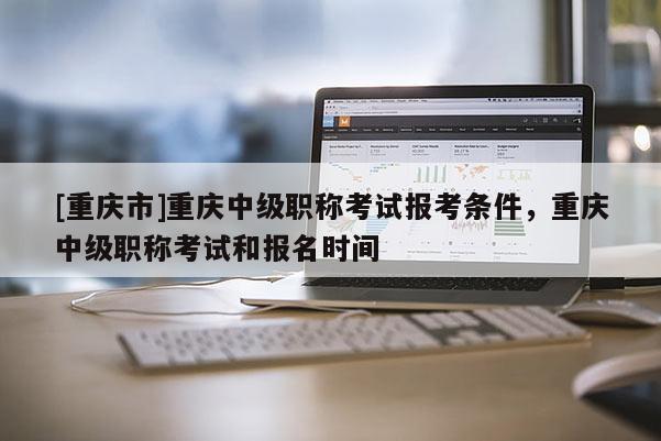 [重慶市]重慶中級職稱考試報考條件，重慶中級職稱考試和報名時間