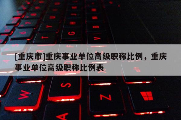 [重慶市]重慶事業(yè)單位高級職稱比例，重慶事業(yè)單位高級職稱比例表