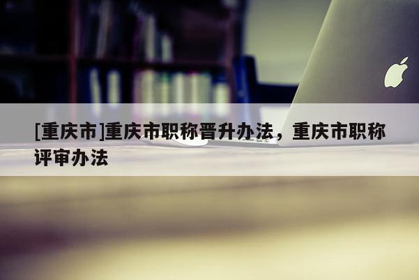 [重慶市]重慶市職稱晉升辦法，重慶市職稱評審辦法