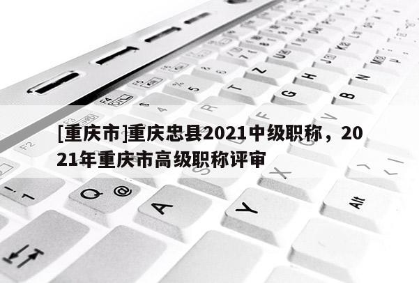 [重慶市]重慶忠縣2021中級職稱，2021年重慶市高級職稱評審