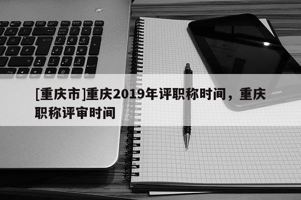 [重慶市]重慶2019年評(píng)職稱(chēng)時(shí)間，重慶職稱(chēng)評(píng)審時(shí)間