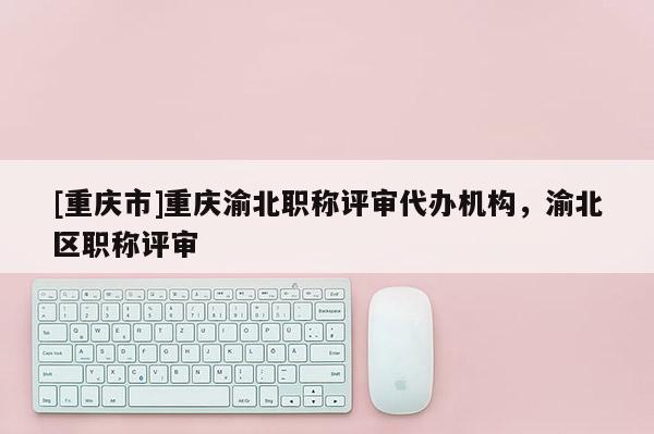 [重慶市]重慶渝北職稱評審代辦機構，渝北區職稱評審