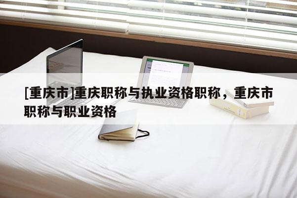[重慶市]重慶職稱與執業資格職稱，重慶市職稱與職業資格