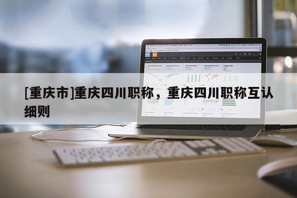 [重慶市]重慶四川職稱，重慶四川職稱互認細則