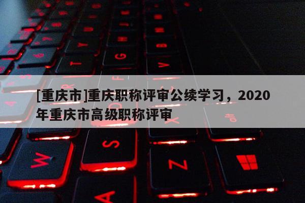 [重慶市]重慶職稱評審公續(xù)學習，2020年重慶市高級職稱評審
