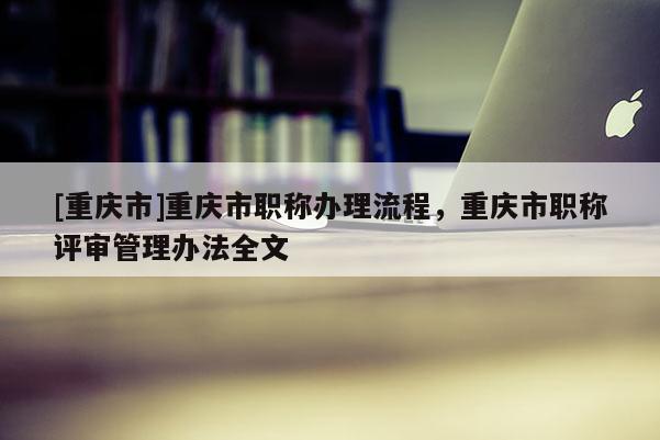 [重慶市]重慶市職稱辦理流程，重慶市職稱評審管理辦法全文