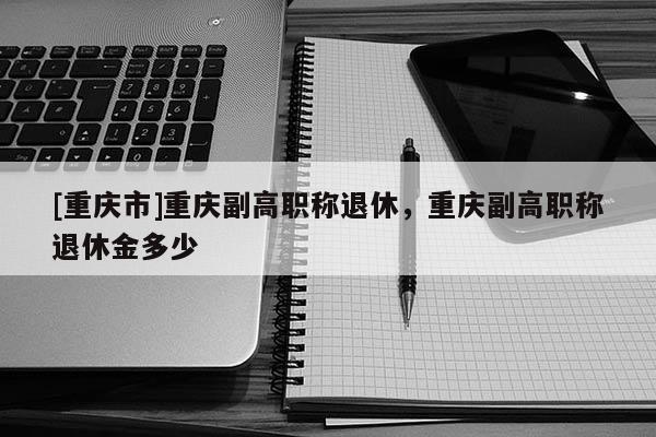 [重慶市]重慶副高職稱退休，重慶副高職稱退休金多少