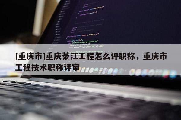 [重慶市]重慶綦江工程怎么評職稱，重慶市工程技術職稱評審