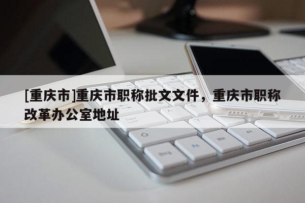 [重慶市]重慶市職稱批文文件，重慶市職稱改革辦公室地址