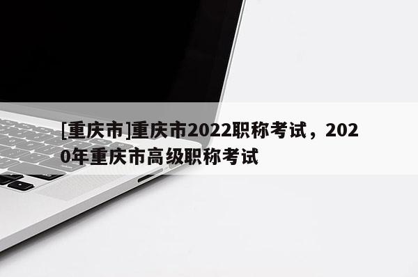 [重慶市]重慶市2022職稱考試，2020年重慶市高級職稱考試