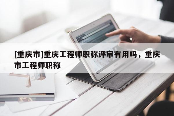 [重慶市]重慶工程師職稱評審有用嗎，重慶市工程師職稱
