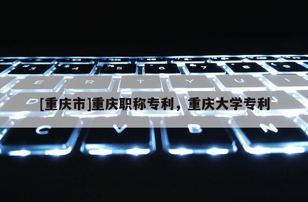 [重慶市]重慶職稱專利，重慶大學專利