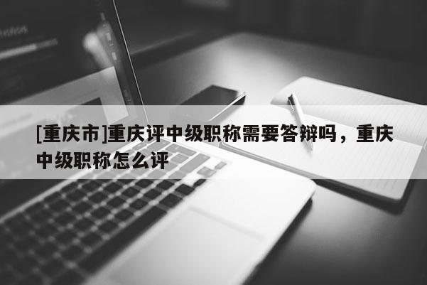 [重慶市]重慶評中級職稱需要答辯嗎，重慶中級職稱怎么評
