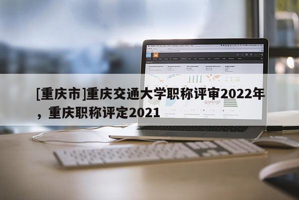 [重慶市]重慶交通大學職稱評審2022年，重慶職稱評定2021