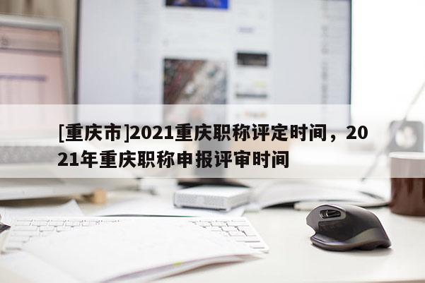 [重慶市]2021重慶職稱評定時間，2021年重慶職稱申報評審時間