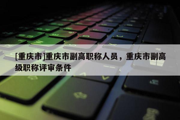[重慶市]重慶市副高職稱人員，重慶市副高級職稱評審條件
