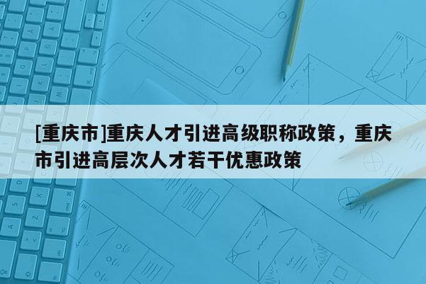 [重慶市]重慶人才引進高級職稱政策，重慶市引進高層次人才若干優惠政策