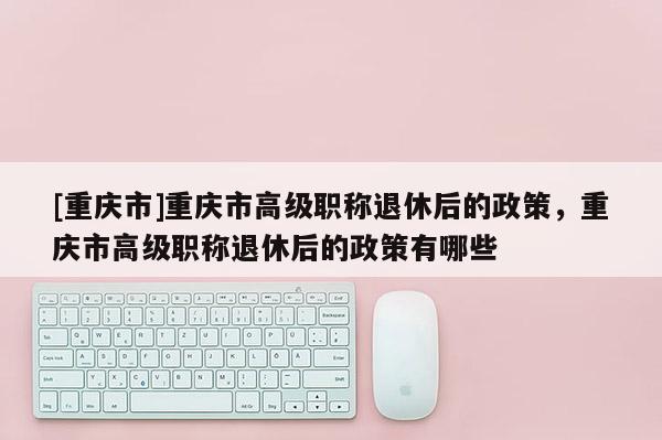 [重慶市]重慶市高級(jí)職稱退休后的政策，重慶市高級(jí)職稱退休后的政策有哪些