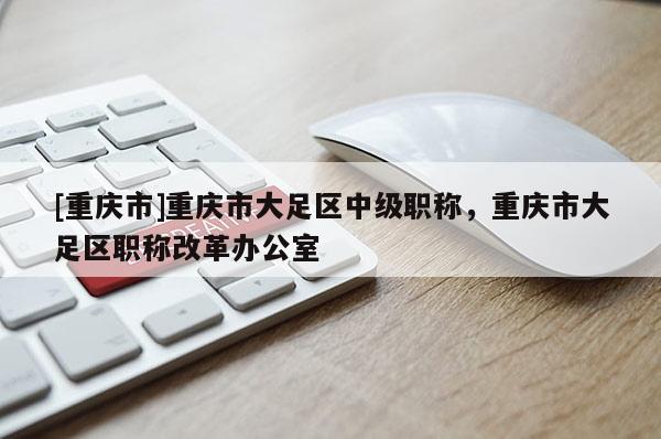 [重慶市]重慶市大足區(qū)中級職稱，重慶市大足區(qū)職稱改革辦公室