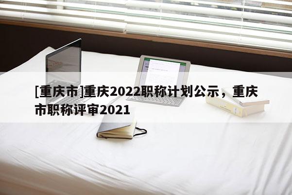 [重慶市]重慶2022職稱計劃公示，重慶市職稱評審2021