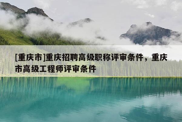 [重慶市]重慶招聘高級職稱評審條件，重慶市高級工程師評審條件