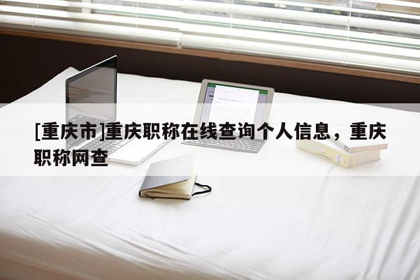 [重慶市]重慶職稱在線查詢個人信息，重慶職稱網查