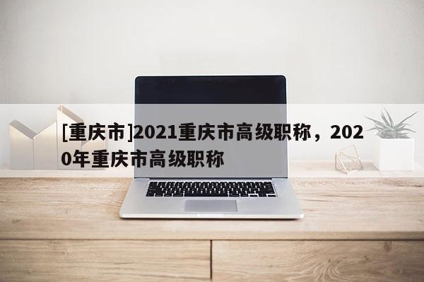 [重慶市]2021重慶市高級職稱，2020年重慶市高級職稱