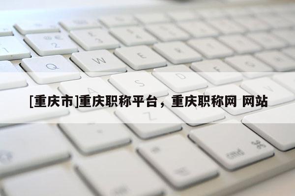 [重慶市]重慶職稱平臺，重慶職稱網 網站