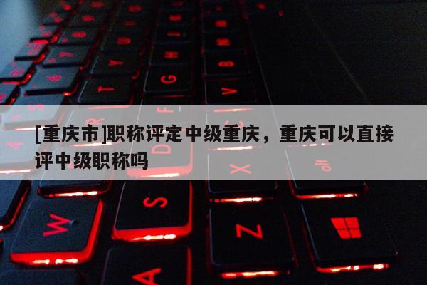 [重慶市]職稱評定中級重慶，重慶可以直接評中級職稱嗎