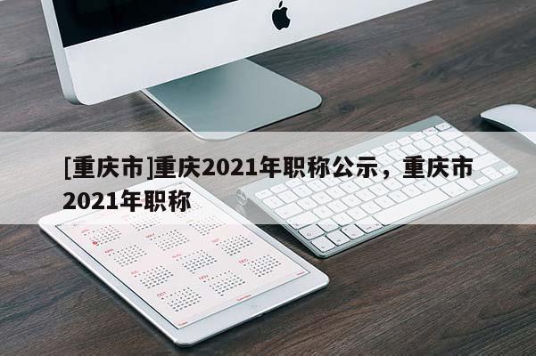 [重慶市]重慶2021年職稱(chēng)公示，重慶市2021年職稱(chēng)