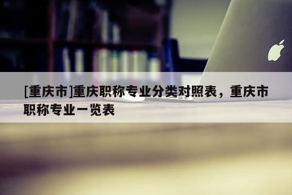 [重慶市]重慶職稱專業分類對照表，重慶市職稱專業一覽表