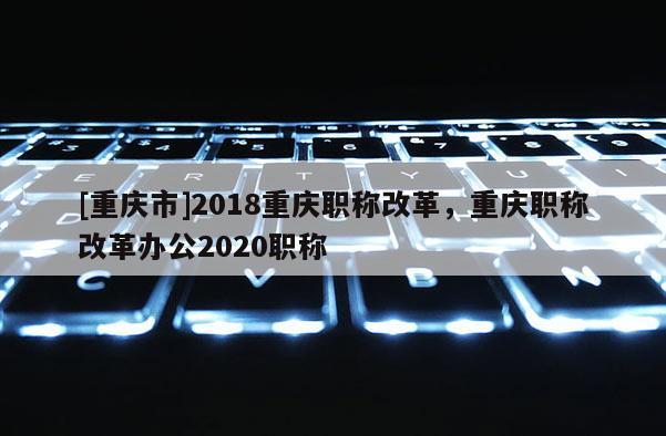 [重慶市]2018重慶職稱改革，重慶職稱改革辦公2020職稱