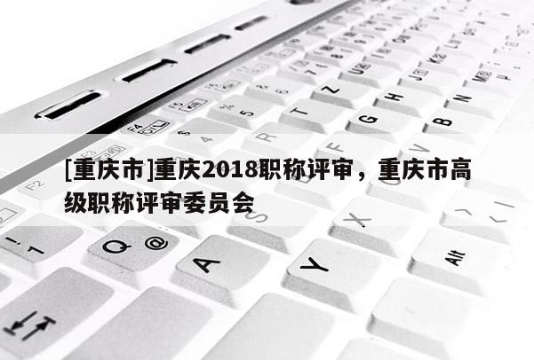 [重慶市]重慶2018職稱評審，重慶市高級職稱評審委員會
