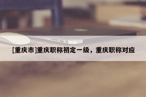 [重慶市]重慶職稱初定一級，重慶職稱對應