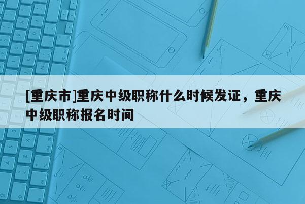 [重慶市]重慶中級職稱什么時候發證，重慶中級職稱報名時間