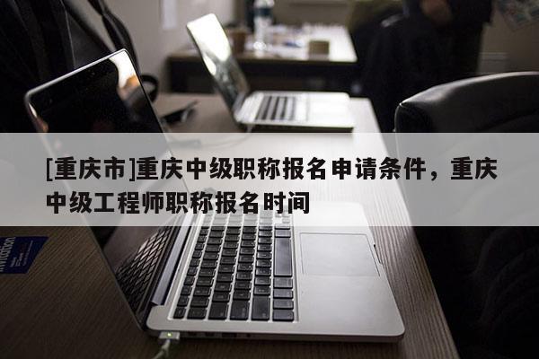 [重慶市]重慶中級職稱報名申請條件，重慶中級工程師職稱報名時間